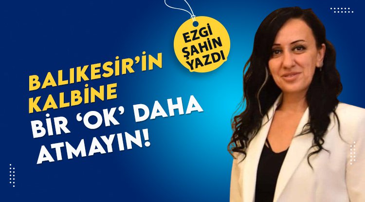Ezgi Şahin yazdı: Balıkesir'in kalbine bir 'Ok' daha atmayın...