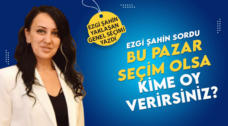 Ezgi Şahin Yazdı: Bu Pazar seçim olsa hangi partiye oy vereceksiniz?