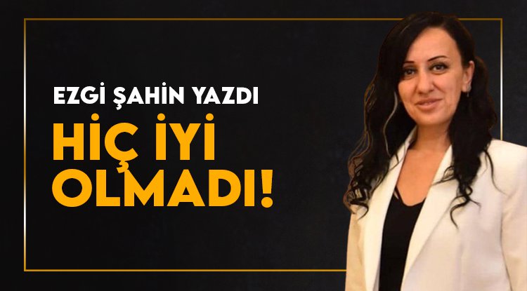 Ezgi Şahin yazdı: Hiç İYİ Olmadı...