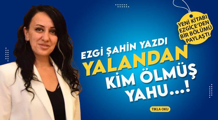 Ezgi Şahin Yazdı: Yalandan kim ölmüş yahu…!