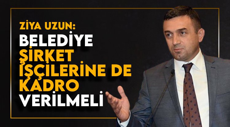Ziya Uzun: Kadro, belediye şirket işçilerinin de hakkı